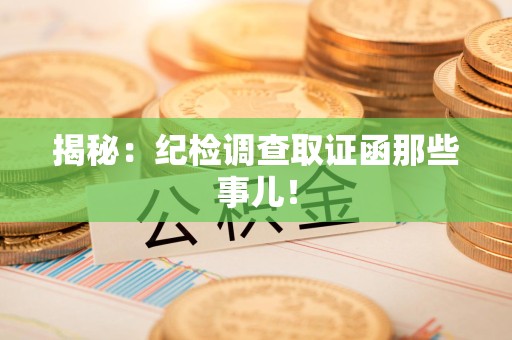南长揭秘：纪检调查取证函那些事儿！