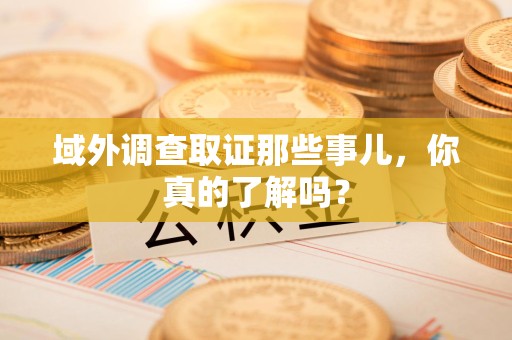 南长域外调查取证那些事儿，你真的了解吗？